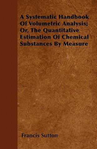 A Systematic Handbook Of Volumetric Analysis; Or, The Quantitative Estimation Of Chemical Substances By Measure