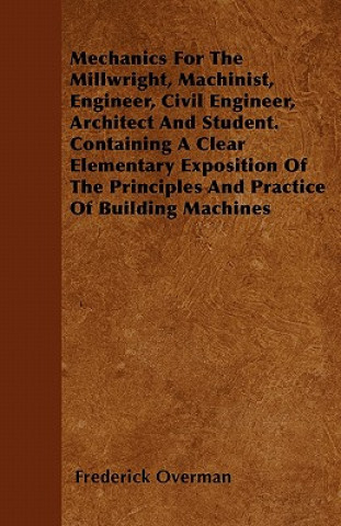 Mechanics For The Millwright, Machinist, Engineer, Civil Engineer, Architect And Student. Containing A Clear Elementary Exposition Of The Principles A