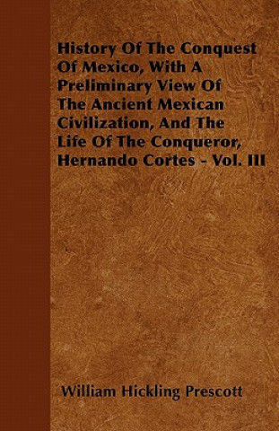 History Of The Conquest Of Mexico, With A Preliminary View Of The Ancient Mexican Civilization, And The Life Of The Conqueror, Hernando Cortes - Vol.