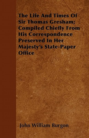 The Life and Times of Sir Thomas Gresham; Compiled Chiefly from His Correspondence Preserved in Her Majesty's State-Paper Office