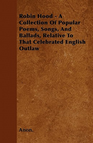 Robin Hood - A Collection Of Popular Poems, Songs, And Ballads, Relative To That Celebrated English Outlaw