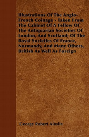 Illustrations Of The Anglo-French Coinage - Taken From The Cabinet Of A Fellow Of The Antiquarian Societies Of London, And Scotland; Of The Royal Soci