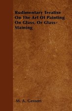 Rudimentary Treatise On The Art Of Painting On Glass, Or Glass-Staining
