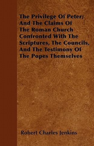The Privilege Of Peter; And The Claims Of The Roman Church Confronted With The Scriptures, The Councils, And The Testimony Of The Popes Themselves