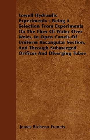 Lowell Hydraulic Experiments - Being A Selection From Experiments On The Flow Of Water Over Weirs, In Open Canels Of Uniform Recangular Section, And T
