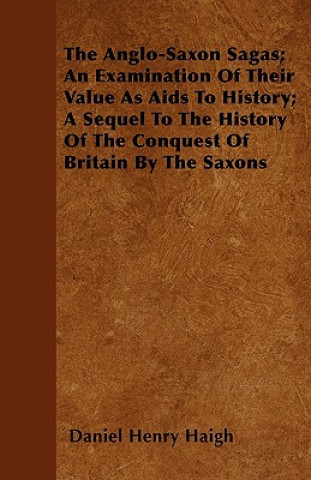 The Anglo-Saxon Sagas; An Examination Of Their Value As Aids To History; A Sequel To The History Of The Conquest Of Britain By The Saxons