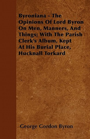 Byroniana - The Opinions of Lord Byron on Men, Manners, and Things; With the Parish Clerk's Album, Kept at His Burial Place, Hucknall Torkard