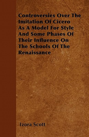 Controversies Over The Imitation Of Cicero As A Model For Style And Some Phases Of Their Influence On The Schools Of The Renaissance