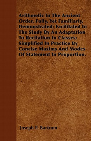 Arithmetic In The Ancient Order, Fully, Yet Familiarly, Demonstrated; Facilitated In The Study By An Adaptation To Recitation In Classes; Simplified I