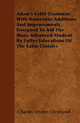 Adam's Latin Grammar, With Numerous Additions And Improvements, Designed To Aid The More Advanced Student By Fuller Educations Of The Latin Classics