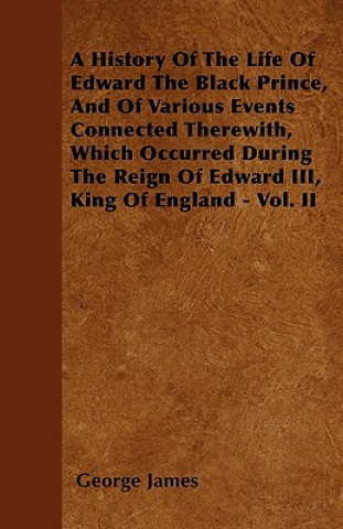 A History of the Life of Edward the Black Prince, and of Various Events Connected Therewith, Which Occurred During the Reign of Edward III, King of