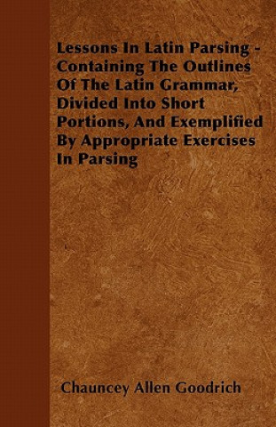 Lessons In Latin Parsing - Containing The Outlines Of The Latin Grammar, Divided Into Short Portions, And Exemplified By Appropriate Exercises In Pars