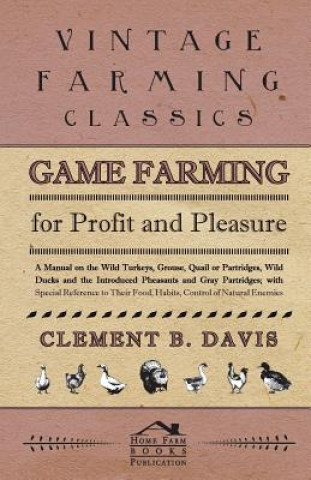 Game Farming For Profit And Pleasure. A Manual On The Wild Turkeys, Grouse, Quail Or Partridges, Wild Ducks And The Introduced Pheasants And Gray Part