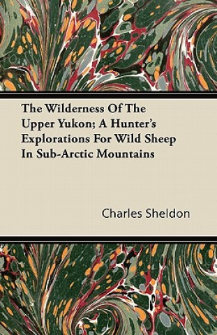 The Wilderness Of The Upper Yukon; A Hunter's Explorations For Wild Sheep In Sub-Arctic Mountains