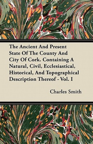 The Ancient And Present State Of The County And City Of Cork. Containing A Natural, Civil, Ecclesiastical, Historical, And Topographical Description T