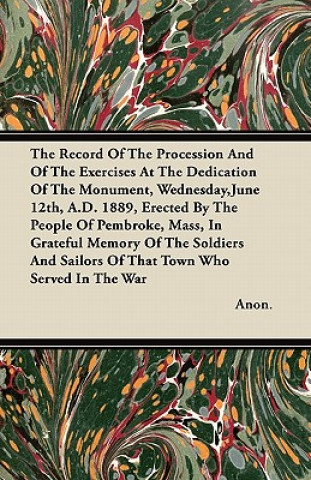 The Record Of The Procession And Of The Exercises At The Dedication Of The Monument, Wednesday,June 12th, A.D. 1889, Erected By The People Of Pembroke
