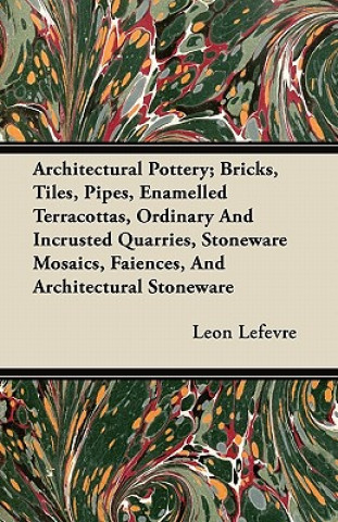 Architectural Pottery; Bricks, Tiles, Pipes, Enamelled Terracottas, Ordinary And Incrusted Quarries, Stoneware Mosaics, Faiences, And Architectural St