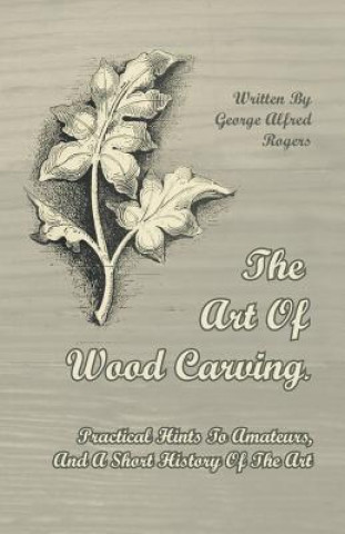 Art Of Wood Carving. Practical Hints To Amateurs, And A Short History Of The Art