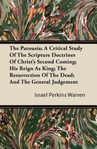 The Parousia; A Critical Study Of The Scripture Doctrines Of Christ's Second Coming; His Reign As King; The Resurrection Of The Dead; And The General