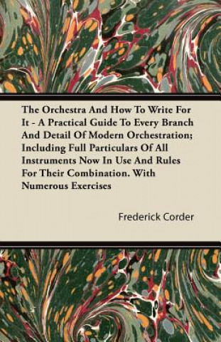 The Orchestra And How To Write For It - A Practical Guide To Every Branch And Detail Of Modern Orchestration; Including Full Particulars Of All Instru