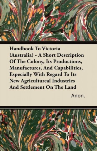 Handbook To Victoria (Australia) - A Short Description Of The Colony, Its Productions, Manufactures, And Capabilities, Especially With Regard To Its N