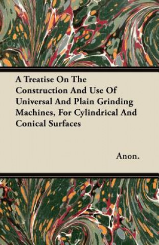 A Treatise On The Construction And Use Of Universal And Plain Grinding Machines, For Cylindrical And Conical Surfaces