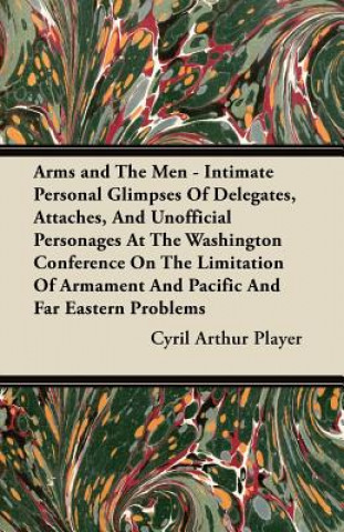 Arms and The Men - Intimate Personal Glimpses Of Delegates, Attaches, And Unofficial Personages At The Washington Conference On The Limitation Of Arma