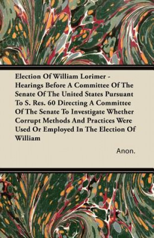 Election of William Lorimer - Hearings Before a Committee of the Senate of the United States Pursuant to S. Res. 60 Directing a Committee of the Senat