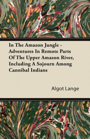 In the Amazon Jungle - Adventures in Remote Parts of the Upper Amazon River, Including a Sojourn Among Cannibal Indians