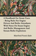 A   Handbook for Steam Users - Being Rules for Engine Drivers and Boiler Attendants with Notes on Steam Engine and Boiler Management and Stream Boiler