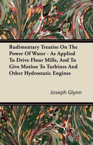 Rudimentary Treatise on the Power of Water - As Applied to Drive Flour Mills, and to Give Motion to Turbines and Other Hydrostatic Engines