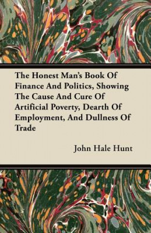 The Honest Man's Book Of Finance And Politics, Showing The Cause And Cure Of Artificial Poverty, Dearth Of Employment, And Dullness Of Trade