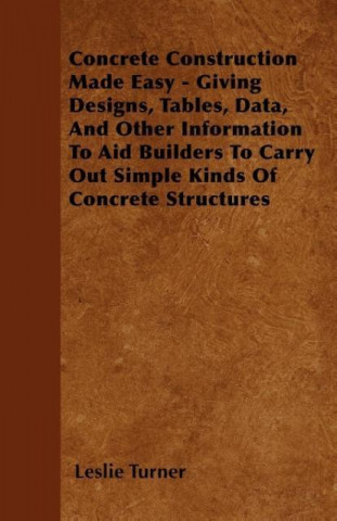 Concrete Construction Made Easy - Giving Designs, Tables, Data, And Other Information To Aid Builders To Carry Out Simple Kinds Of Concrete Structures