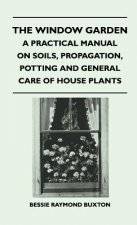 The Window Garden - A Practical Manual On Soils, Propagation, Potting And General Care Of House Plants