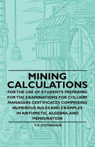 Mining Calculations for the Use of Students Preparing for the Examinations for Colliery Managers Certificates Comprising Numerous Rules and Examples i