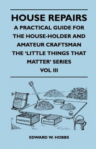 House Repairs - A Practical Guide for the House-Holder and Amateur Craftsman - The 'Little Things That Matter' Series - Vol III