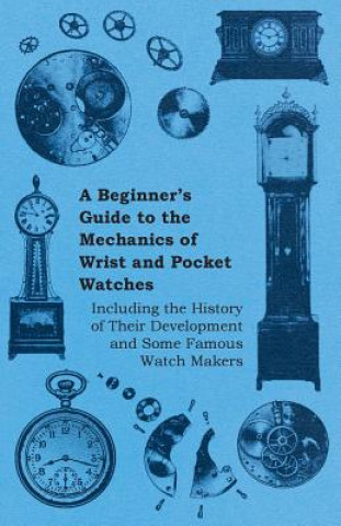 Beginners Guide to the Mechanics of Wrist and Pocket Watches - Including the History of Their Development and Some Famous Watch Makers