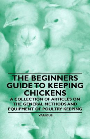 The Beginner's Guide to Keeping Chickens - A Collection of Articles on the General Methods and Equipment of Poultry Keeping