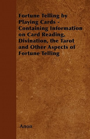 Fortune Telling by Playing Cards - Containing Information on Card Reading, Divination, the Tarot and Other Aspects of Fortune Telling