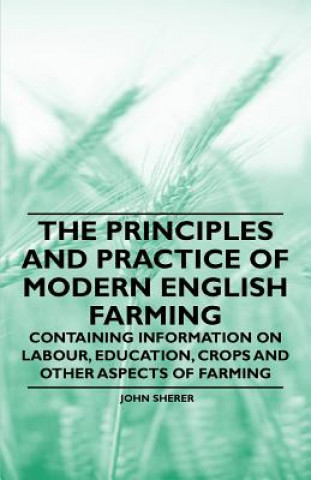 The Principles and Practice of Modern English Farming - Containing Information on Labour, Education, Crops and Other Aspects of Farming