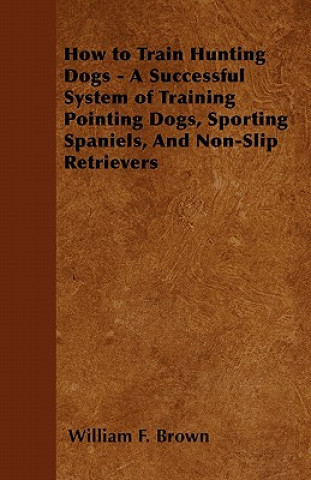 How to Train Hunting Dogs - A Successful System of Training Pointing Dogs, Sporting Spaniels, And Non-Slip Retrievers