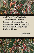 And Then There Was Light - An Illustrated Guide to Lamps with Information on Methods of Lighting, Types of Illumination, Wiring, Plugs, Bulbs and Part