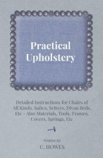 Practical Upholstery - Detailed Instructions for Chairs of All Kinds, Suites, Settees, Divan Beds, Etc - Also Materials, Tools, Frames, Covers, Spring