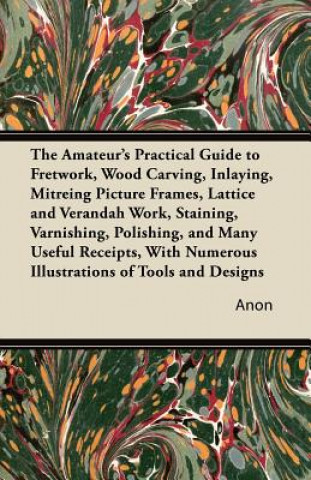 The Amateur's Practical Guide to Fretwork, Wood Carving, Inlaying, Mitreing Picture Frames, Lattice and Verandah Work, Staining, Varnishing, Polishing