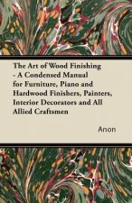 The Art of Wood Finishing - A Condensed Manual for Furniture, Piano and Hardwood Finishers, Painters, Interior Decorators and All Allied Craftsmen
