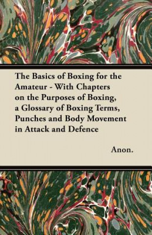 The Basics of Boxing for the Amateur - With Chapters on the Purposes of Boxing, a Glossary of Boxing Terms, Punches and Body Movement in Attack and de