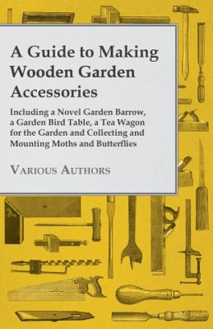 Guide to Making Wooden Garden Accessories - Including A Novel Garden Barrow, A Garden Bird Table, A Tea Wagon for the Garden and Collecting and Mounti