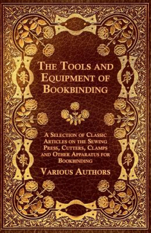 Tools and Equipment of Bookbinding - A Selection of Classic Articles on the Sewing Press, Cutters, Clamps and Other Apparatus for Bookbinding