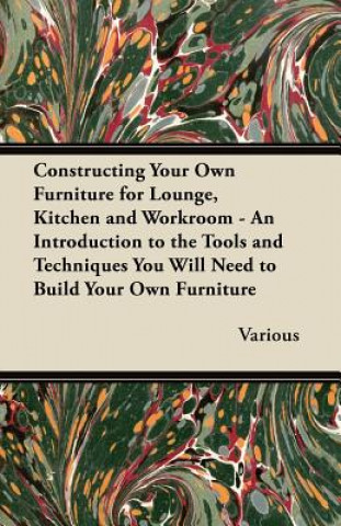 Constructing Your Own Furniture for Lounge, Kitchen and Workroom - An Introduction to the Tools and Techniques You Will Need to Build Your Own Furnitu