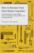 How to Become Your Own Home Carpenter - A Guide to Basic Tools, Simple Tasks, Elementary Cabinet Work and Finishing Woods